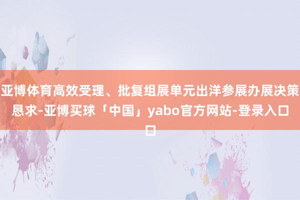 亚博体育高效受理、批复组展单元出洋参展办展决策恳求-亚博买球「中国」yabo官方网站-登录入口