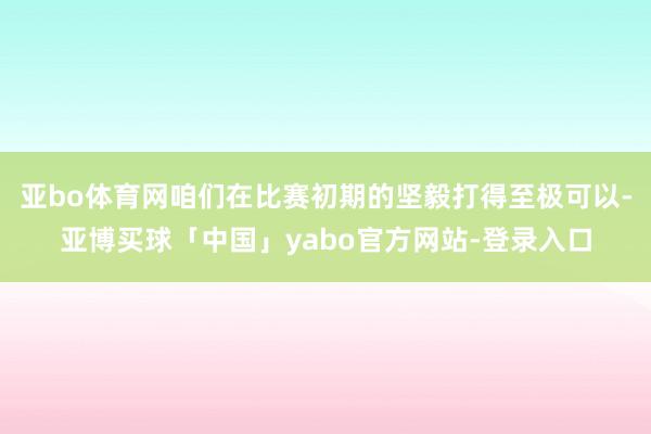 亚bo体育网咱们在比赛初期的坚毅打得至极可以-亚博买球「中国」yabo官方网站-登录入口