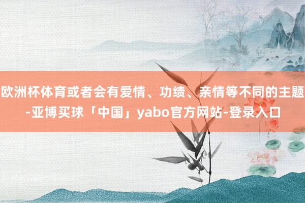 欧洲杯体育或者会有爱情、功绩、亲情等不同的主题-亚博买球「中国」yabo官方网站-登录入口