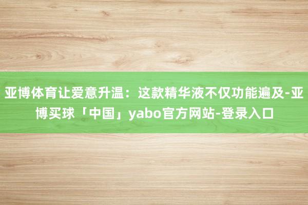 亚博体育让爱意升温：这款精华液不仅功能遍及-亚博买球「中国」yabo官方网站-登录入口