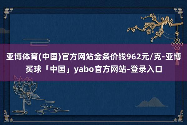 亚博体育(中国)官方网站金条价钱962元/克-亚博买球「中国」yabo官方网站-登录入口