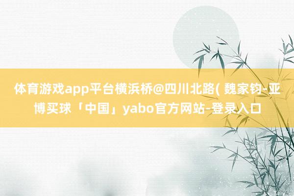 体育游戏app平台横浜桥@四川北路( 魏家钧-亚博买球「中国」yabo官方网站-登录入口