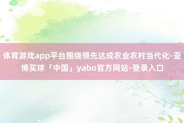 体育游戏app平台围绕领先达成农业农村当代化-亚博买球「中国」yabo官方网站-登录入口