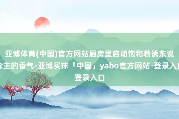 亚博体育(中国)官方网站厨房里启动饱和着诱东说念主的香气-亚博买球「中国」yabo官方网站-登录入口