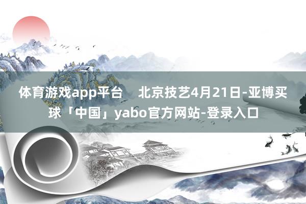 体育游戏app平台    北京技艺4月21日-亚博买球「中国」yabo官方网站-登录入口