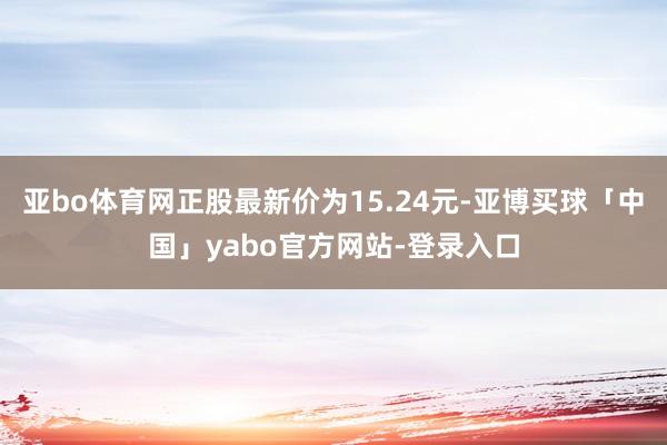 亚bo体育网正股最新价为15.24元-亚博买球「中国」yabo官方网站-登录入口