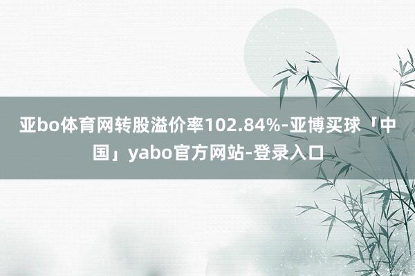亚bo体育网转股溢价率102.84%-亚博买球「中国」yabo官方网站-登录入口