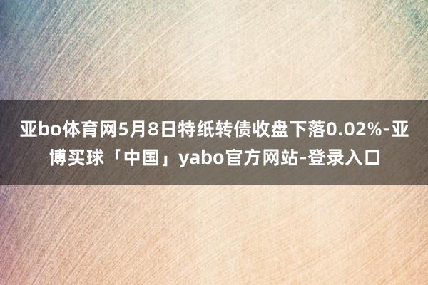 亚bo体育网5月8日特纸转债收盘下落0.02%-亚博买球「中国」yabo官方网站-登录入口