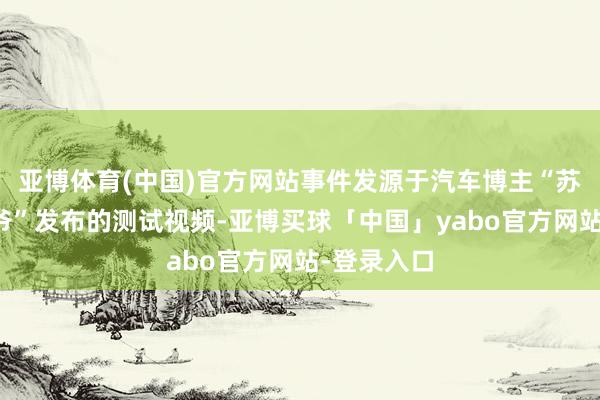 亚博体育(中国)官方网站事件发源于汽车博主“苏黎世贝勒爷”发布的测试视频-亚博买球「中国」yabo官方网站-登录入口