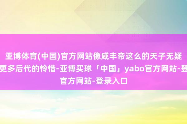 亚博体育(中国)官方网站像咸丰帝这么的天子无疑引起了更多后代的怜惜-亚博买球「中国」yabo官方网站-登录入口
