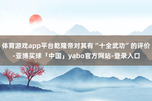体育游戏app平台乾隆帝对其有“十全武功”的评价-亚博买球「中国」yabo官方网站-登录入口