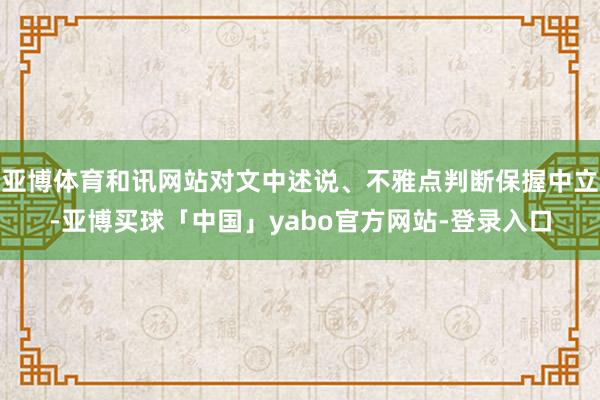 亚博体育和讯网站对文中述说、不雅点判断保握中立-亚博买球「中国」yabo官方网站-登录入口