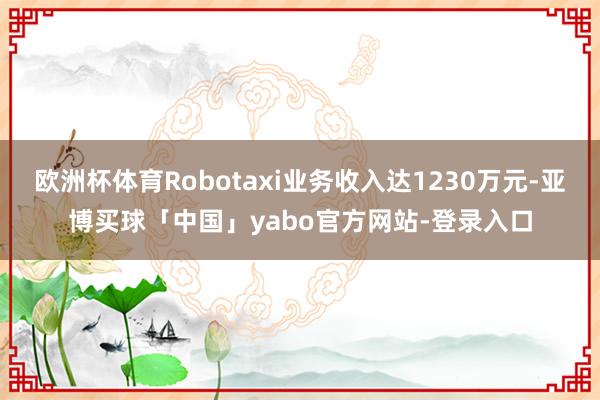 欧洲杯体育Robotaxi业务收入达1230万元-亚博买球「中国」yabo官方网站-登录入口