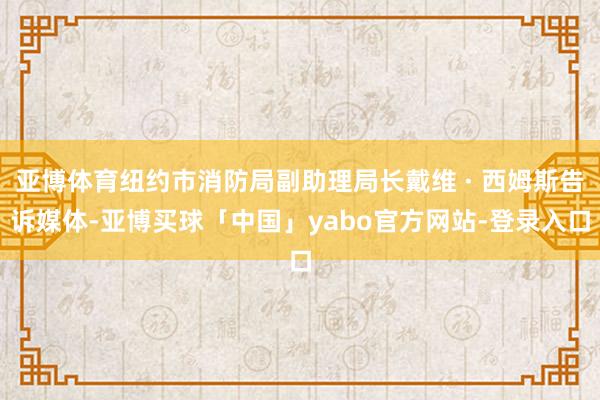亚博体育纽约市消防局副助理局长戴维 · 西姆斯告诉媒体-亚博买球「中国」yabo官方网站-登录入口