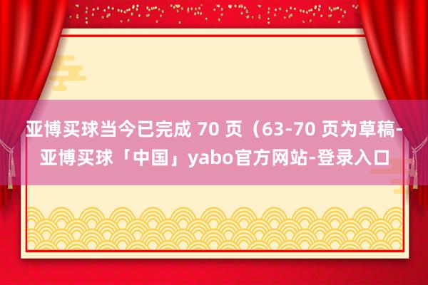 亚博买球当今已完成 70 页（63-70 页为草稿-亚博买球「中国」yabo官方网站-登录入口