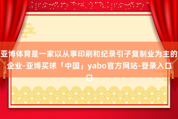 亚博体育是一家以从事印刷和纪录引子复制业为主的企业-亚博买球「中国」yabo官方网站-登录入口