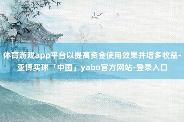 体育游戏app平台以提高资金使用效果并增多收益-亚博买球「中国」yabo官方网站-登录入口
