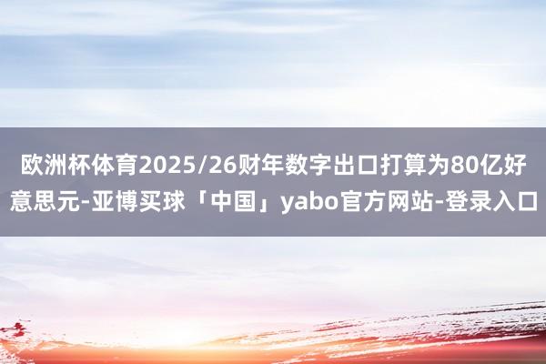 欧洲杯体育2025/26财年数字出口打算为80亿好意思元-亚博买球「中国」yabo官方网站-登录入口