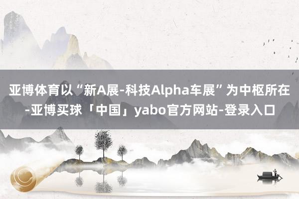 亚博体育以“新A展-科技Alpha车展”为中枢所在-亚博买球「中国」yabo官方网站-登录入口