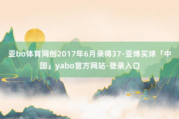 亚bo体育网创2017年6月录得37-亚博买球「中国」yabo官方网站-登录入口