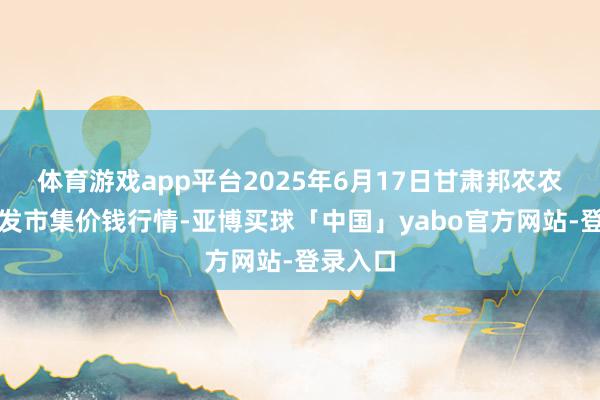 体育游戏app平台2025年6月17日甘肃邦农农居品批发市集价钱行情-亚博买球「中国」yabo官方网站-登录入口