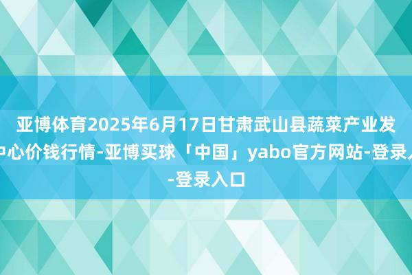 亚博体育2025年6月17日甘肃武山县蔬菜产业发展中心价钱行情-亚博买球「中国」yabo官方网站-登录入口