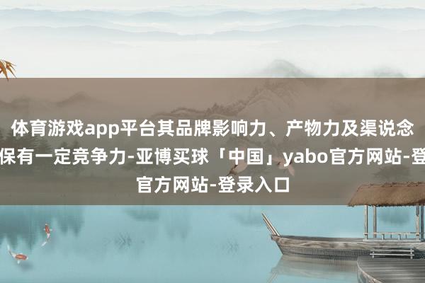 体育游戏app平台其品牌影响力、产物力及渠说念上风仍保有一定竞争力-亚博买球「中国」yabo官方网站-登录入口