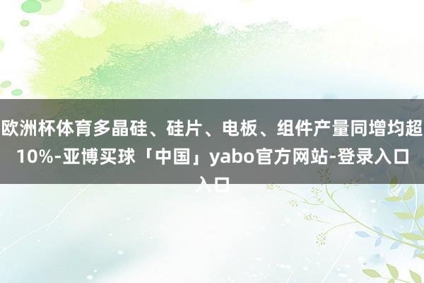 欧洲杯体育多晶硅、硅片、电板、组件产量同增均超10%-亚博买球「中国」yabo官方网站-登录入口