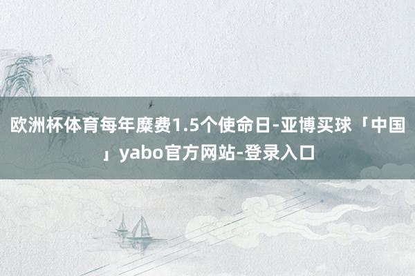 欧洲杯体育每年糜费1.5个使命日-亚博买球「中国」yabo官方网站-登录入口