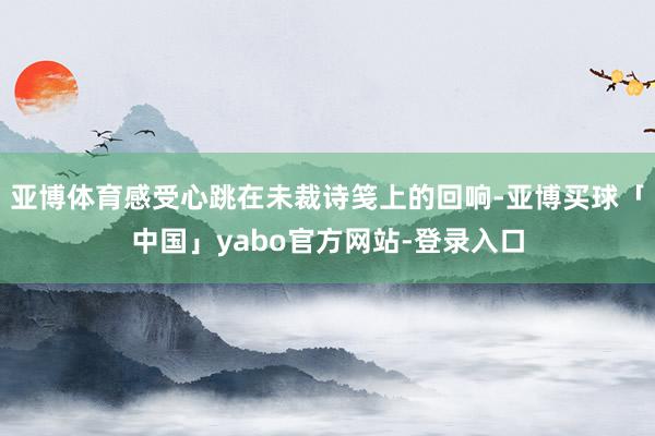 亚博体育感受心跳在未裁诗笺上的回响-亚博买球「中国」yabo官方网站-登录入口