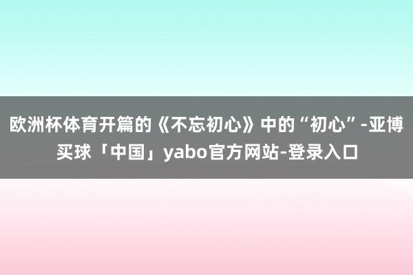 欧洲杯体育开篇的《不忘初心》中的“初心”-亚博买球「中国」yabo官方网站-登录入口
