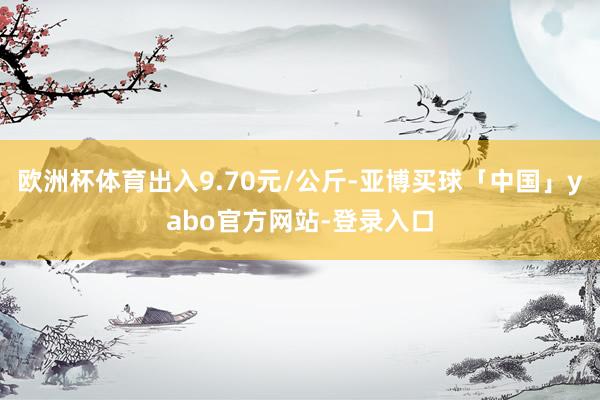 欧洲杯体育出入9.70元/公斤-亚博买球「中国」yabo官方网站-登录入口