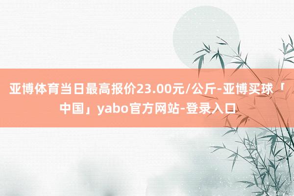 亚博体育当日最高报价23.00元/公斤-亚博买球「中国」yabo官方网站-登录入口