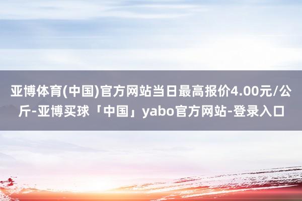 亚博体育(中国)官方网站当日最高报价4.00元/公斤-亚博买球「中国」yabo官方网站-登录入口