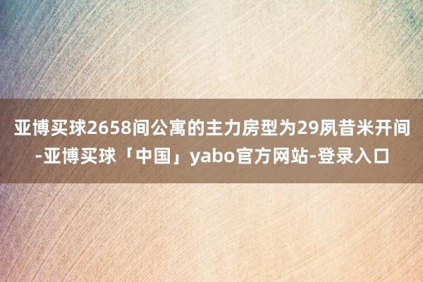 亚博买球2658间公寓的主力房型为29夙昔米开间-亚博买球「中国」yabo官方网站-登录入口