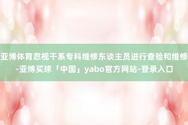亚博体育忽视干系专科维修东谈主员进行查验和维修-亚博买球「中国」yabo官方网站-登录入口