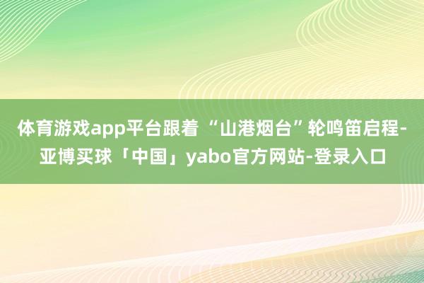 体育游戏app平台跟着 “山港烟台”轮鸣笛启程-亚博买球「中国」yabo官方网站-登录入口