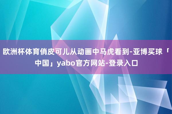 欧洲杯体育俏皮可儿从动画中马虎看到-亚博买球「中国」yabo官方网站-登录入口