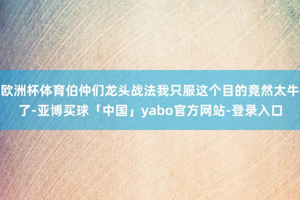 欧洲杯体育伯仲们龙头战法我只服这个目的竟然太牛了-亚博买球「中国」yabo官方网站-登录入口