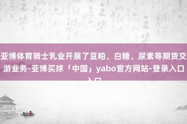 亚博体育骑士乳业开展了豆粕、白糖、尿素等期货交游业务-亚博买球「中国」yabo官方网站-登录入口