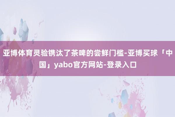 亚博体育灵验镌汰了茶啤的尝鲜门槛-亚博买球「中国」yabo官方网站-登录入口