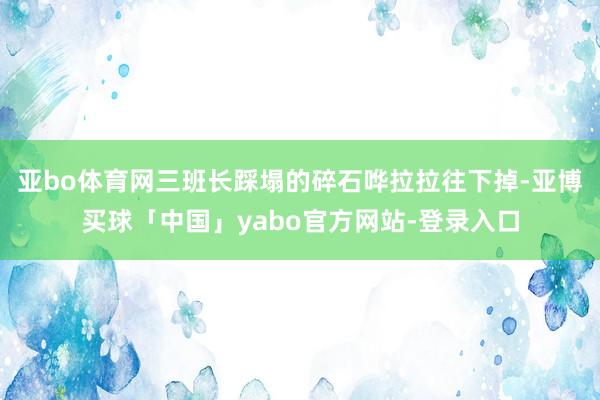 亚bo体育网三班长踩塌的碎石哗拉拉往下掉-亚博买球「中国」yabo官方网站-登录入口