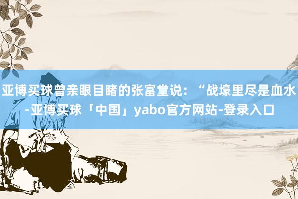 亚博买球曾亲眼目睹的张富堂说：“战壕里尽是血水-亚博买球「中国」yabo官方网站-登录入口