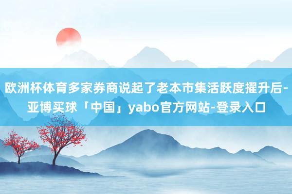 欧洲杯体育多家券商说起了老本市集活跃度擢升后-亚博买球「中国」yabo官方网站-登录入口