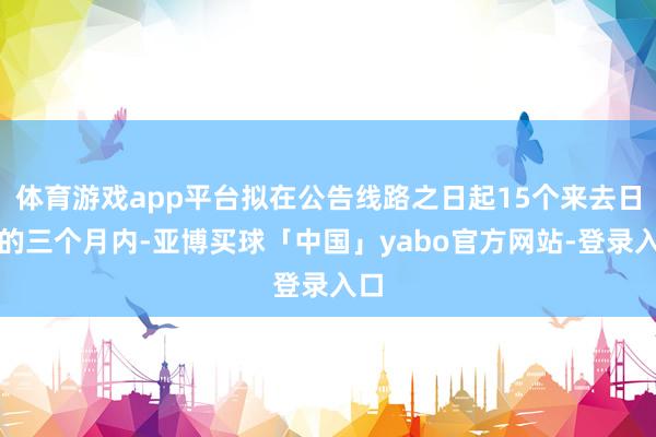 体育游戏app平台拟在公告线路之日起15个来去日后的三个月内-亚博买球「中国」yabo官方网站-登录入口