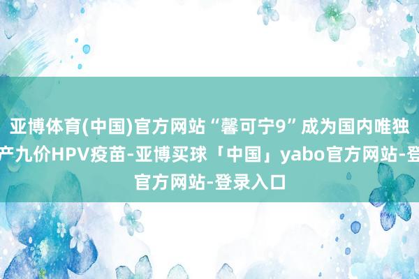 亚博体育(中国)官方网站“馨可宁9”成为国内唯独一款国产九价HPV疫苗-亚博买球「中国」yabo官方网站-登录入口