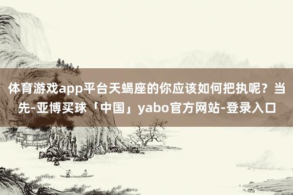 体育游戏app平台天蝎座的你应该如何把执呢？当先-亚博买球「中国」yabo官方网站-登录入口