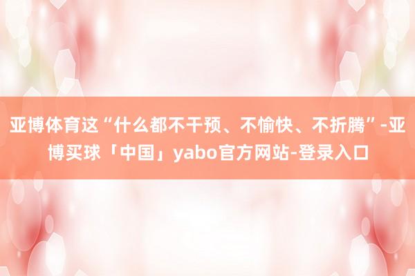 亚博体育这“什么都不干预、不愉快、不折腾”-亚博买球「中国」yabo官方网站-登录入口