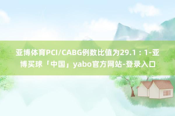 亚博体育PCI/CABG例数比值为29.1 : 1-亚博买球「中国」yabo官方网站-登录入口