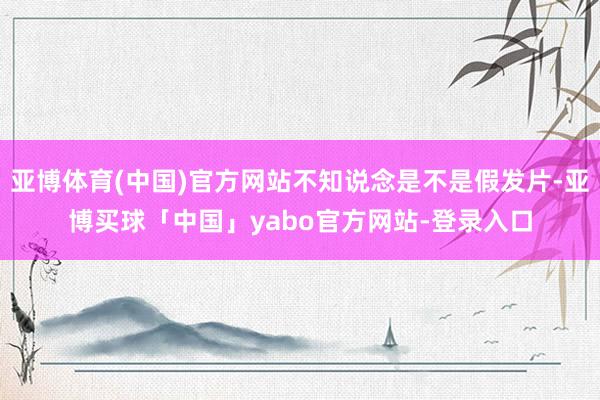 亚博体育(中国)官方网站不知说念是不是假发片-亚博买球「中国」yabo官方网站-登录入口